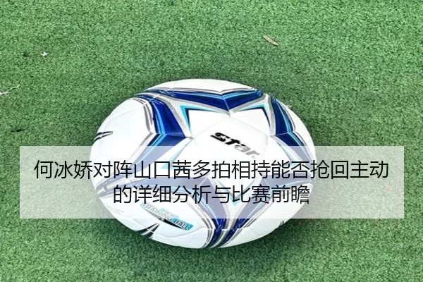 何冰娇对阵山口茜多拍相持能否抢回主动的详细分析与比赛前瞻